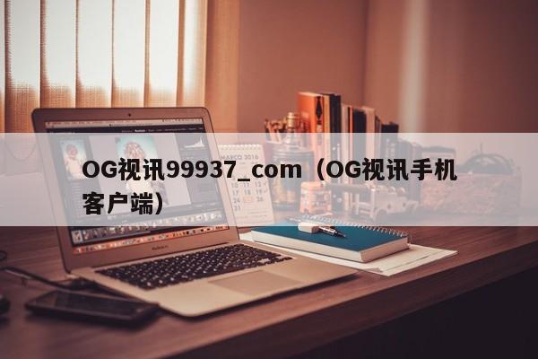 OG视讯99937_com（OG视讯手机客户端）